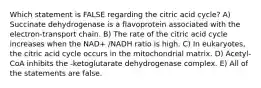 Which statement is FALSE regarding the citric acid cycle? A) Succinate dehydrogenase is a flavoprotein associated with the electron-transport chain. B) The rate of the citric acid cycle increases when the NAD+ /NADH ratio is high. C) In eukaryotes, the citric acid cycle occurs in the mitochondrial matrix. D) Acetyl-CoA inhibits the -ketoglutarate dehydrogenase complex. E) All of the statements are false.