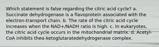 Which statement is false regarding the citric acid cycle? a. Succinate dehydrogenase is a flavoprotein associated with the electron-transport chain. b. The rate of the citric acid cycle increases when the NAD+/NADH ratio is high. c. In eukaryotes, the citric acid cycle occurs in the mitochondrial matrix. d. Acetyl-CoA inhibits theα-ketoglutaratedehydrogenase complex.