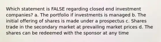 Which statement is FALSE regarding closed end investment companies? a. The portfolio if investments is managed b. The initial offering of shares is made under a prospectus c. Shares trade in the secondary market at prevailing market prices d. The shares can be redeemed with the sponsor at any time