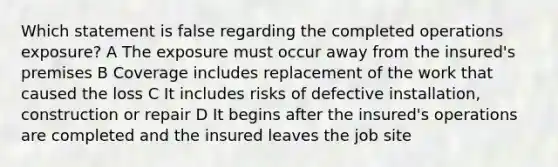 Which statement is false regarding the completed operations exposure? A The exposure must occur away from the insured's premises B Coverage includes replacement of the work that caused the loss C It includes risks of defective installation, construction or repair D It begins after the insured's operations are completed and the insured leaves the job site