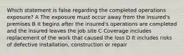 Which statement is false regarding the completed operations exposure? A The exposure must occur away from the insured's premises B It begins after the insured's operations are completed and the insured leaves the job site C Coverage includes replacement of the work that caused the loss D It includes risks of defective installation, construction or repair