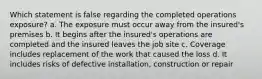 Which statement is false regarding the completed operations exposure? a. The exposure must occur away from the insured's premises b. It begins after the insured's operations are completed and the insured leaves the job site c. Coverage includes replacement of the work that caused the loss d. It includes risks of defective installation, construction or repair