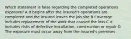 Which statement is false regarding the completed operations exposure? A It begins after the insured's operations are completed and the insured leaves the job site B Coverage includes replacement of the work that caused the loss C It includes risks of defective installation, construction or repair D The exposure must occur away from the insured's premises