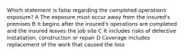 Which statement is false regarding the completed operations exposure? A The exposure must occur away from the insured's premises B It begins after the insured's operations are completed and the insured leaves the job site C It includes risks of defective installation, construction or repair D Coverage includes replacement of the work that caused the loss