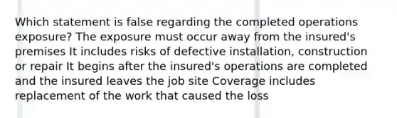 Which statement is false regarding the completed operations exposure? The exposure must occur away from the insured's premises It includes risks of defective installation, construction or repair It begins after the insured's operations are completed and the insured leaves the job site Coverage includes replacement of the work that caused the loss