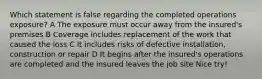 Which statement is false regarding the completed operations exposure? A The exposure must occur away from the insured's premises B Coverage includes replacement of the work that caused the loss C It includes risks of defective installation, construction or repair D It begins after the insured's operations are completed and the insured leaves the job site Nice try!