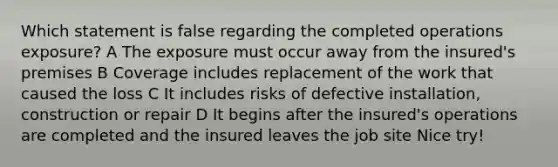 Which statement is false regarding the completed operations exposure? A The exposure must occur away from the insured's premises B Coverage includes replacement of the work that caused the loss C It includes risks of defective installation, construction or repair D It begins after the insured's operations are completed and the insured leaves the job site Nice try!