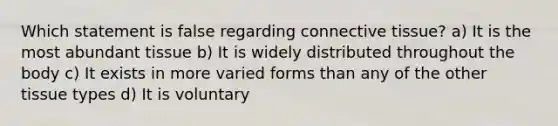 Which statement is false regarding connective tissue? a) It is the most abundant tissue b) It is widely distributed throughout the body c) It exists in more varied forms than any of the other tissue types d) It is voluntary