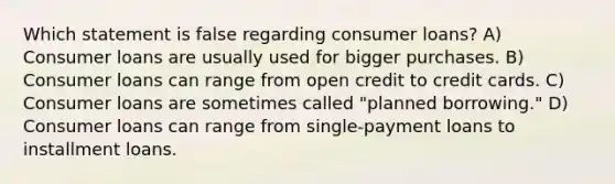 Which statement is false regarding consumer loans? A) Consumer loans are usually used for bigger purchases. B) Consumer loans can range from open credit to credit cards. C) Consumer loans are sometimes called "planned borrowing." D) Consumer loans can range from single-payment loans to installment loans.