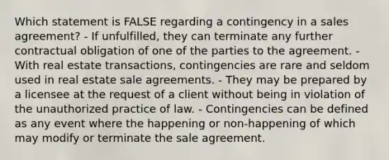 Which statement is FALSE regarding a contingency in a sales agreement? - If unfulfilled, they can terminate any further contractual obligation of one of the parties to the agreement. - With real estate transactions, contingencies are rare and seldom used in real estate sale agreements. - They may be prepared by a licensee at the request of a client without being in violation of the unauthorized practice of law. - Contingencies can be defined as any event where the happening or non-happening of which may modify or terminate the sale agreement.