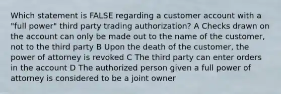 Which statement is FALSE regarding a customer account with a "full power" third party trading authorization? A Checks drawn on the account can only be made out to the name of the customer, not to the third party B Upon the death of the customer, the power of attorney is revoked C The third party can enter orders in the account D The authorized person given a full power of attorney is considered to be a joint owner