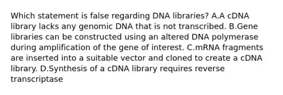 Which statement is false regarding DNA libraries? A.A cDNA library lacks any genomic DNA that is not transcribed. B.Gene libraries can be constructed using an altered DNA polymerase during amplification of the gene of interest. C.mRNA fragments are inserted into a suitable vector and cloned to create a cDNA library. D.Synthesis of a cDNA library requires reverse transcriptase