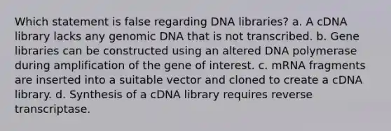 Which statement is false regarding DNA libraries? a. A cDNA library lacks any genomic DNA that is not transcribed. b. Gene libraries can be constructed using an altered DNA polymerase during amplification of the gene of interest. c. mRNA fragments are inserted into a suitable vector and cloned to create a cDNA library. d. Synthesis of a cDNA library requires reverse transcriptase.