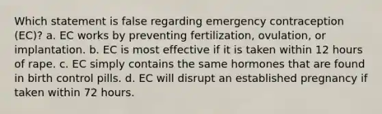 Which statement is false regarding emergency contraception (EC)? a. EC works by preventing fertilization, ovulation, or implantation. b. EC is most effective if it is taken within 12 hours of rape. c. EC simply contains the same hormones that are found in birth control pills. d. EC will disrupt an established pregnancy if taken within 72 hours.