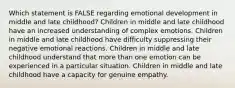 Which statement is FALSE regarding emotional development in middle and late childhood? Children in middle and late childhood have an increased understanding of complex emotions. Children in middle and late childhood have difficulty suppressing their negative emotional reactions. Children in middle and late childhood understand that more than one emotion can be experienced in a particular situation. Children in middle and late childhood have a capacity for genuine empathy.