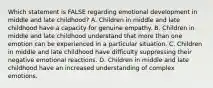 Which statement is FALSE regarding emotional development in middle and late childhood? A. Children in middle and late childhood have a capacity for genuine empathy. B. Children in middle and late childhood understand that more than one emotion can be experienced in a particular situation. C. Children in middle and late childhood have difficulty suppressing their negative emotional reactions. D. Children in middle and late childhood have an increased understanding of complex emotions.