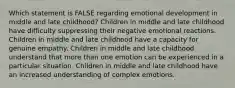 Which statement is FALSE regarding emotional development in middle and late childhood? Children in middle and late childhood have difficulty suppressing their negative emotional reactions. Children in middle and late childhood have a capacity for genuine empathy. Children in middle and late childhood understand that more than one emotion can be experienced in a particular situation. Children in middle and late childhood have an increased understanding of complex emotions.