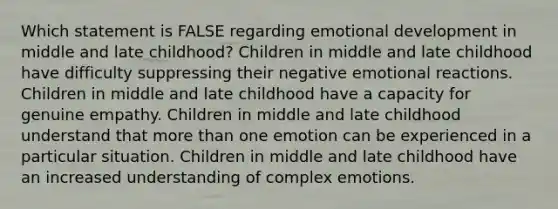 Which statement is FALSE regarding emotional development in middle and late childhood? Children in middle and late childhood have difficulty suppressing their negative emotional reactions. Children in middle and late childhood have a capacity for genuine empathy. Children in middle and late childhood understand that more than one emotion can be experienced in a particular situation. Children in middle and late childhood have an increased understanding of complex emotions.