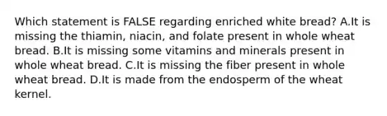 Which statement is FALSE regarding enriched white bread? A.It is missing the thiamin, niacin, and folate present in whole wheat bread. B.It is missing some vitamins and minerals present in whole wheat bread. C.It is missing the fiber present in whole wheat bread. D.It is made from the endosperm of the wheat kernel.