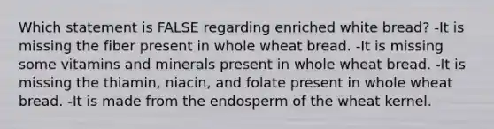 Which statement is FALSE regarding enriched white bread? -It is missing the fiber present in whole wheat bread. -It is missing some vitamins and minerals present in whole wheat bread. -It is missing the thiamin, niacin, and folate present in whole wheat bread. -It is made from the endosperm of the wheat kernel.