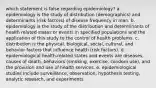 which statement is false regarding epidemiology? a. epidemiology is the study of distribution (demographics) and determinants (risk factors) of disease frequency in man. b. epidemiology is the study of the distribution and determinants of health related states or events in specified populations and the application of this study to the control of health problems. c. distribution is the physical, biological, social, cultural, and behavior factors that influence health (risk factors). d. epidemiological health-related states and events are diseases, causes of death, behaviors (smoking, exercise, condom use), and the provision and use of health services. e. epidemiological studies include surveillance, observation, hypothesis testing, analytic research, and experiments