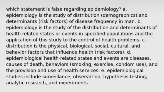 which statement is false regarding epidemiology? a. epidemiology is the study of distribution (demographics) and determinants (risk factors) of disease frequency in man. b. epidemiology is the study of the distribution and determinants of health related states or events in specified populations and the application of this study to the control of health problems. c. distribution is the physical, biological, social, cultural, and behavior factors that influence health (risk factors). d. epidemiological health-related states and events are diseases, causes of death, behaviors (smoking, exercise, condom use), and the provision and use of health services. e. epidemiological studies include surveillance, observation, hypothesis testing, analytic research, and experiments