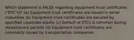 Which statement is FALSE regarding equipment trust certificates ("ETC"s)? (a) Equipment trust certificates are issued in serial maturities (b) Equipment trust certificates are secured by specified corporate assets (c) Default of ETCs is common during recessionary periods (d) Equipment trust certificates are commonly issued by transportation companies