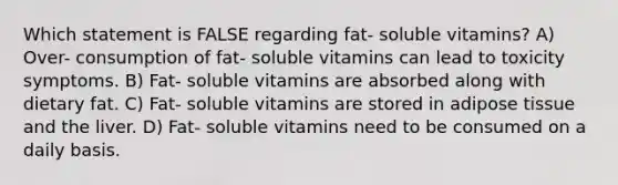 Which statement is FALSE regarding fat- soluble vitamins? A) Over- consumption of fat- soluble vitamins can lead to toxicity symptoms. B) Fat- soluble vitamins are absorbed along with dietary fat. C) Fat- soluble vitamins are stored in adipose tissue and the liver. D) Fat- soluble vitamins need to be consumed on a daily basis.