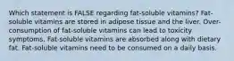 Which statement is FALSE regarding fat-soluble vitamins? Fat-soluble vitamins are stored in adipose tissue and the liver. Over-consumption of fat-soluble vitamins can lead to toxicity symptoms. Fat-soluble vitamins are absorbed along with dietary fat. Fat-soluble vitamins need to be consumed on a daily basis.