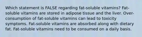 Which statement is FALSE regarding fat-soluble vitamins? Fat-soluble vitamins are stored in adipose tissue and the liver. Over-consumption of fat-soluble vitamins can lead to toxicity symptoms. Fat-soluble vitamins are absorbed along with dietary fat. Fat-soluble vitamins need to be consumed on a daily basis.