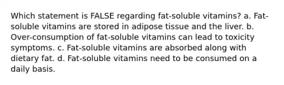 Which statement is FALSE regarding fat-soluble vitamins? a. Fat-soluble vitamins are stored in adipose tissue and the liver. b. Over-consumption of fat-soluble vitamins can lead to toxicity symptoms. c. Fat-soluble vitamins are absorbed along with dietary fat. d. Fat-soluble vitamins need to be consumed on a daily basis.