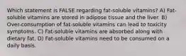 Which statement is FALSE regarding fat-soluble vitamins? A) Fat-soluble vitamins are stored in adipose tissue and the liver. B) Over-consumption of fat-soluble vitamins can lead to toxicity symptoms. C) Fat-soluble vitamins are absorbed along with dietary fat. D) Fat-soluble vitamins need to be consumed on a daily basis.