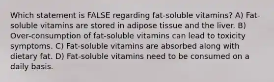 Which statement is FALSE regarding fat-soluble vitamins? A) Fat-soluble vitamins are stored in adipose tissue and the liver. B) Over-consumption of fat-soluble vitamins can lead to toxicity symptoms. C) Fat-soluble vitamins are absorbed along with dietary fat. D) Fat-soluble vitamins need to be consumed on a daily basis.