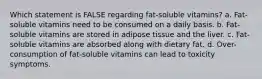 Which statement is FALSE regarding fat-soluble vitamins? a. Fat-soluble vitamins need to be consumed on a daily basis. b. Fat-soluble vitamins are stored in adipose tissue and the liver. c. Fat-soluble vitamins are absorbed along with dietary fat. d. Over-consumption of fat-soluble vitamins can lead to toxicity symptoms.