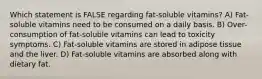 Which statement is FALSE regarding fat-soluble vitamins? A) Fat-soluble vitamins need to be consumed on a daily basis. B) Over-consumption of fat-soluble vitamins can lead to toxicity symptoms. C) Fat-soluble vitamins are stored in adipose tissue and the liver. D) Fat-soluble vitamins are absorbed along with dietary fat.