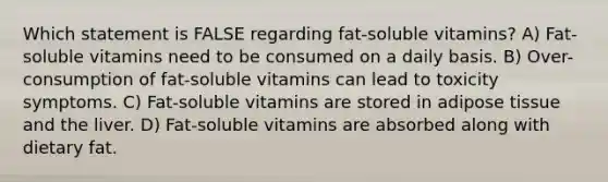 Which statement is FALSE regarding fat-soluble vitamins? A) Fat-soluble vitamins need to be consumed on a daily basis. B) Over-consumption of fat-soluble vitamins can lead to toxicity symptoms. C) Fat-soluble vitamins are stored in adipose tissue and the liver. D) Fat-soluble vitamins are absorbed along with dietary fat.