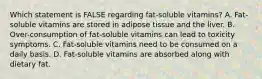 Which statement is FALSE regarding fat-soluble vitamins? A. Fat-soluble vitamins are stored in adipose tissue and the liver. B. Over-consumption of fat-soluble vitamins can lead to toxicity symptoms. C. Fat-soluble vitamins need to be consumed on a daily basis. D. Fat-soluble vitamins are absorbed along with dietary fat.