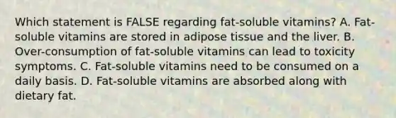 Which statement is FALSE regarding fat-soluble vitamins? A. Fat-soluble vitamins are stored in adipose tissue and the liver. B. Over-consumption of fat-soluble vitamins can lead to toxicity symptoms. C. Fat-soluble vitamins need to be consumed on a daily basis. D. Fat-soluble vitamins are absorbed along with dietary fat.