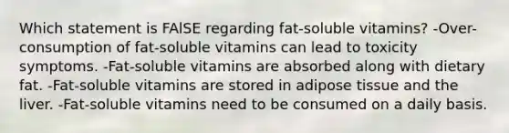 Which statement is FAlSE regarding fat-soluble vitamins? -Over-consumption of fat-soluble vitamins can lead to toxicity symptoms. -Fat-soluble vitamins are absorbed along with dietary fat. -Fat-soluble vitamins are stored in adipose tissue and the liver. -Fat-soluble vitamins need to be consumed on a daily basis.