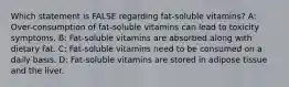 Which statement is FALSE regarding fat-soluble vitamins? A: Over-consumption of fat-soluble vitamins can lead to toxicity symptoms. B: Fat-soluble vitamins are absorbed along with dietary fat. C: Fat-soluble vitamins need to be consumed on a daily basis. D: Fat-soluble vitamins are stored in adipose tissue and the liver.