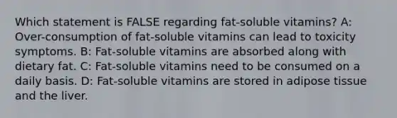 Which statement is FALSE regarding fat-soluble vitamins? A: Over-consumption of fat-soluble vitamins can lead to toxicity symptoms. B: Fat-soluble vitamins are absorbed along with dietary fat. C: Fat-soluble vitamins need to be consumed on a daily basis. D: Fat-soluble vitamins are stored in adipose tissue and the liver.