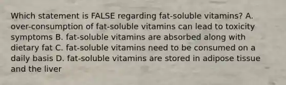 Which statement is FALSE regarding fat-soluble vitamins? A. over-consumption of fat-soluble vitamins can lead to toxicity symptoms B. fat-soluble vitamins are absorbed along with dietary fat C. fat-soluble vitamins need to be consumed on a daily basis D. fat-soluble vitamins are stored in adipose tissue and the liver