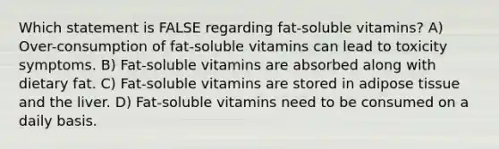 Which statement is FALSE regarding fat-soluble vitamins? A) Over-consumption of fat-soluble vitamins can lead to toxicity symptoms. B) Fat-soluble vitamins are absorbed along with dietary fat. C) Fat-soluble vitamins are stored in adipose tissue and the liver. D) Fat-soluble vitamins need to be consumed on a daily basis.