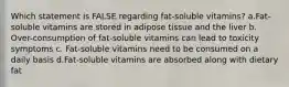 Which statement is FALSE regarding fat-soluble vitamins? a.Fat-soluble vitamins are stored in adipose tissue and the liver b. Over-consumption of fat-soluble vitamins can lead to toxicity symptoms c. Fat-soluble vitamins need to be consumed on a daily basis d.Fat-soluble vitamins are absorbed along with dietary fat