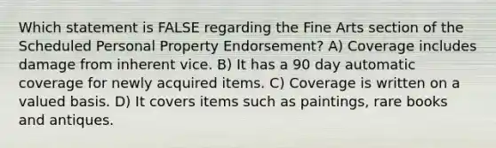 Which statement is FALSE regarding the Fine Arts section of the Scheduled Personal Property Endorsement? A) Coverage includes damage from inherent vice. B) It has a 90 day automatic coverage for newly acquired items. C) Coverage is written on a valued basis. D) It covers items such as paintings, rare books and antiques.