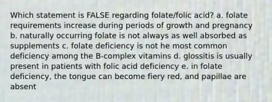 Which statement is FALSE regarding folate/folic acid? a. folate requirements increase during periods of growth and pregnancy b. naturally occurring folate is not always as well absorbed as supplements c. folate deficiency is not he most common deficiency among the B-complex vitamins d. glossitis is usually present in patients with folic acid deficiency e. in folate deficiency, the tongue can become fiery red, and papillae are absent