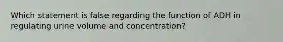 Which statement is false regarding the function of ADH in regulating urine volume and concentration?