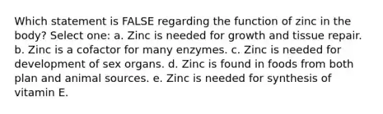 Which statement is FALSE regarding the function of zinc in the body? Select one: a. Zinc is needed for growth and tissue repair. b. Zinc is a cofactor for many enzymes. c. Zinc is needed for development of sex organs. d. Zinc is found in foods from both plan and animal sources. e. Zinc is needed for synthesis of vitamin E.