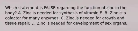 Which statement is FALSE regarding the function of zinc in the body? A. Zinc is needed for synthesis of vitamin E. B. Zinc is a cofactor for many enzymes. C. Zinc is needed for growth and tissue repair. D. Zinc is needed for development of sex organs.