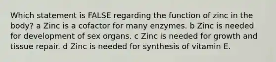 Which statement is FALSE regarding the function of zinc in the body? a Zinc is a cofactor for many enzymes. b Zinc is needed for development of sex organs. c Zinc is needed for growth and tissue repair. d Zinc is needed for synthesis of vitamin E.